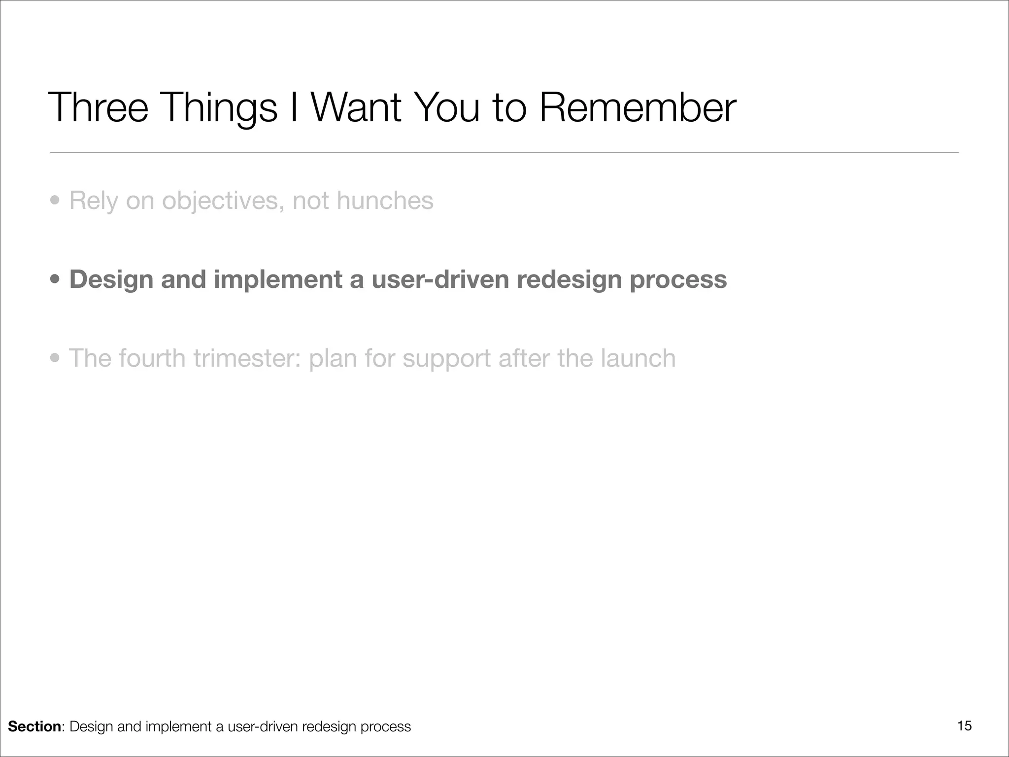 Three Things I Want You to Remember

      • Rely on objectives, not hunches


      • Design and implement a user-driven redesign process


      • The fourth trimester: plan for support after the launch




Section: Design and implement a user-driven redesign process      15
 
