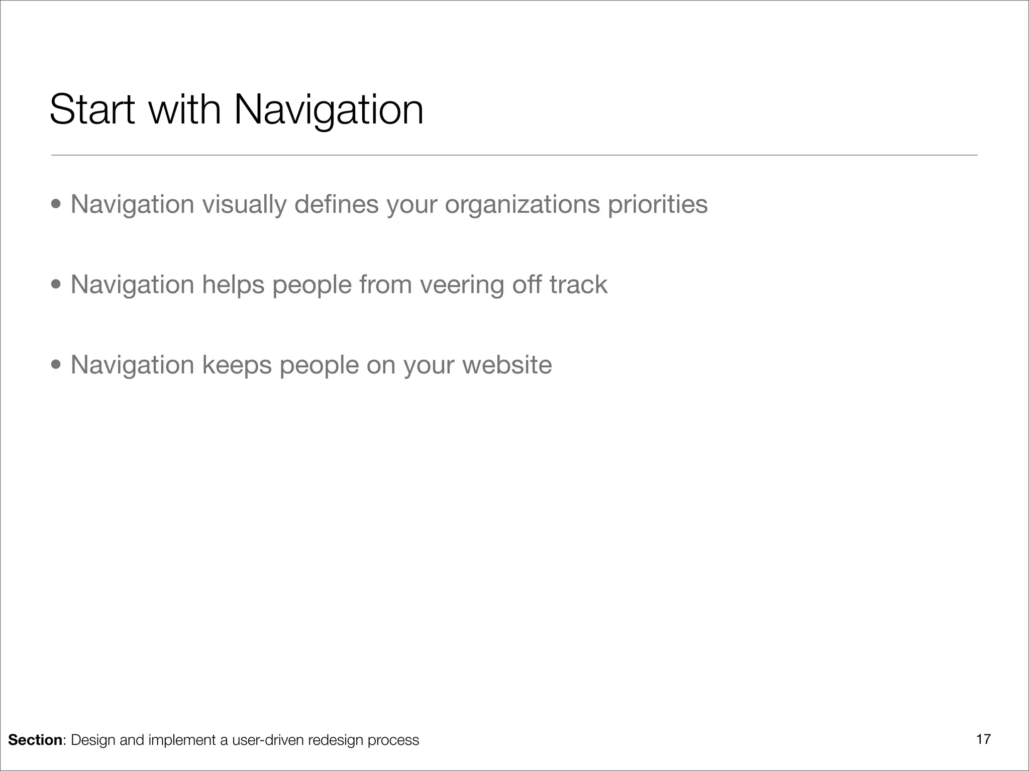 Start with Navigation

      • Navigation visually deﬁnes your organizations priorities


      • Navigation helps people from veering off track


      • Navigation keeps people on your website




Section: Design and implement a user-driven redesign process       17
 