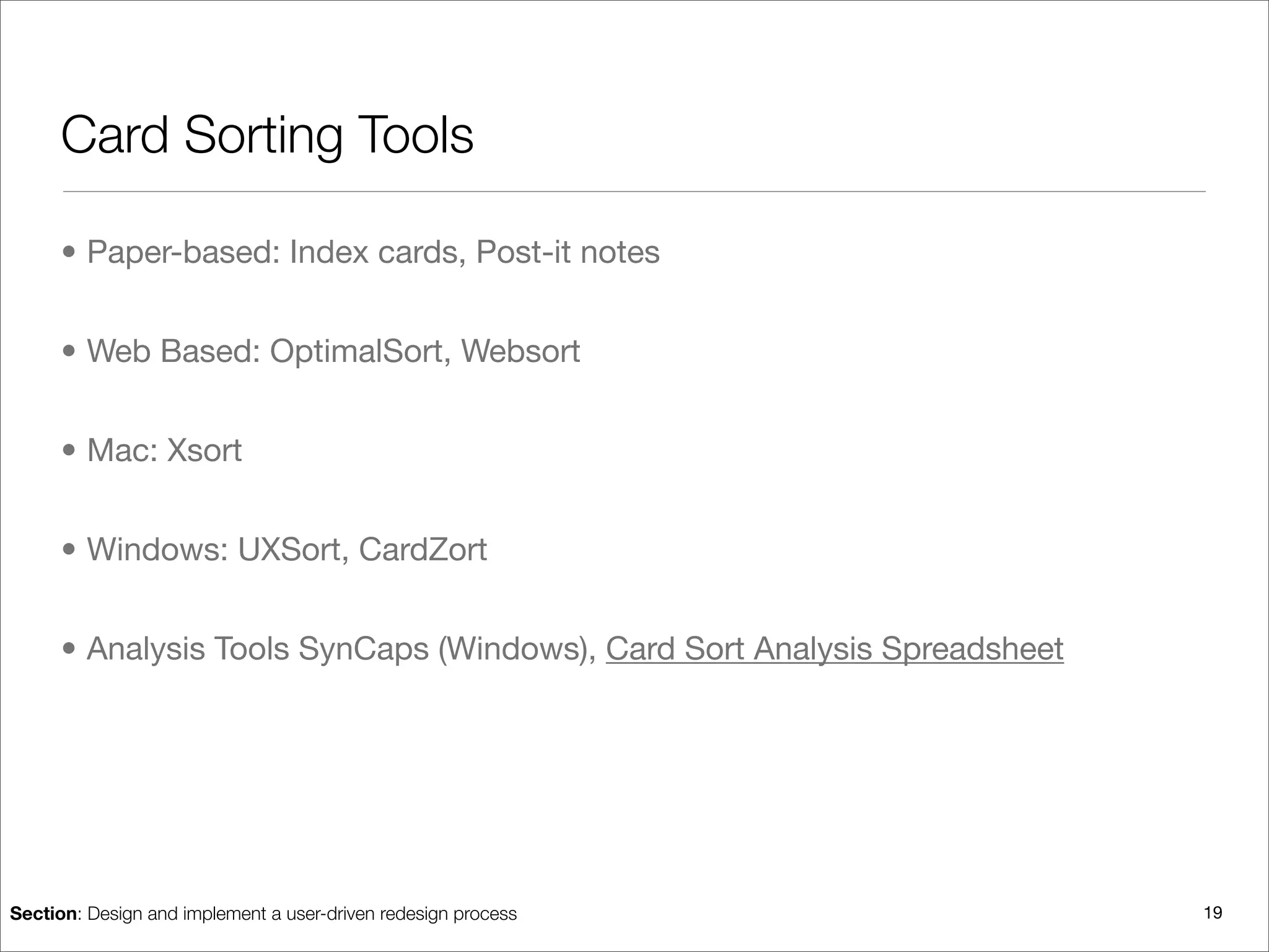 Card Sorting Tools

      • Paper-based: Index cards, Post-it notes


      • Web Based: OptimalSort, Websort


      • Mac: Xsort


      • Windows: UXSort, CardZort


      • Analysis Tools SynCaps (Windows), Card Sort Analysis Spreadsheet




Section: Design and implement a user-driven redesign process               19
 