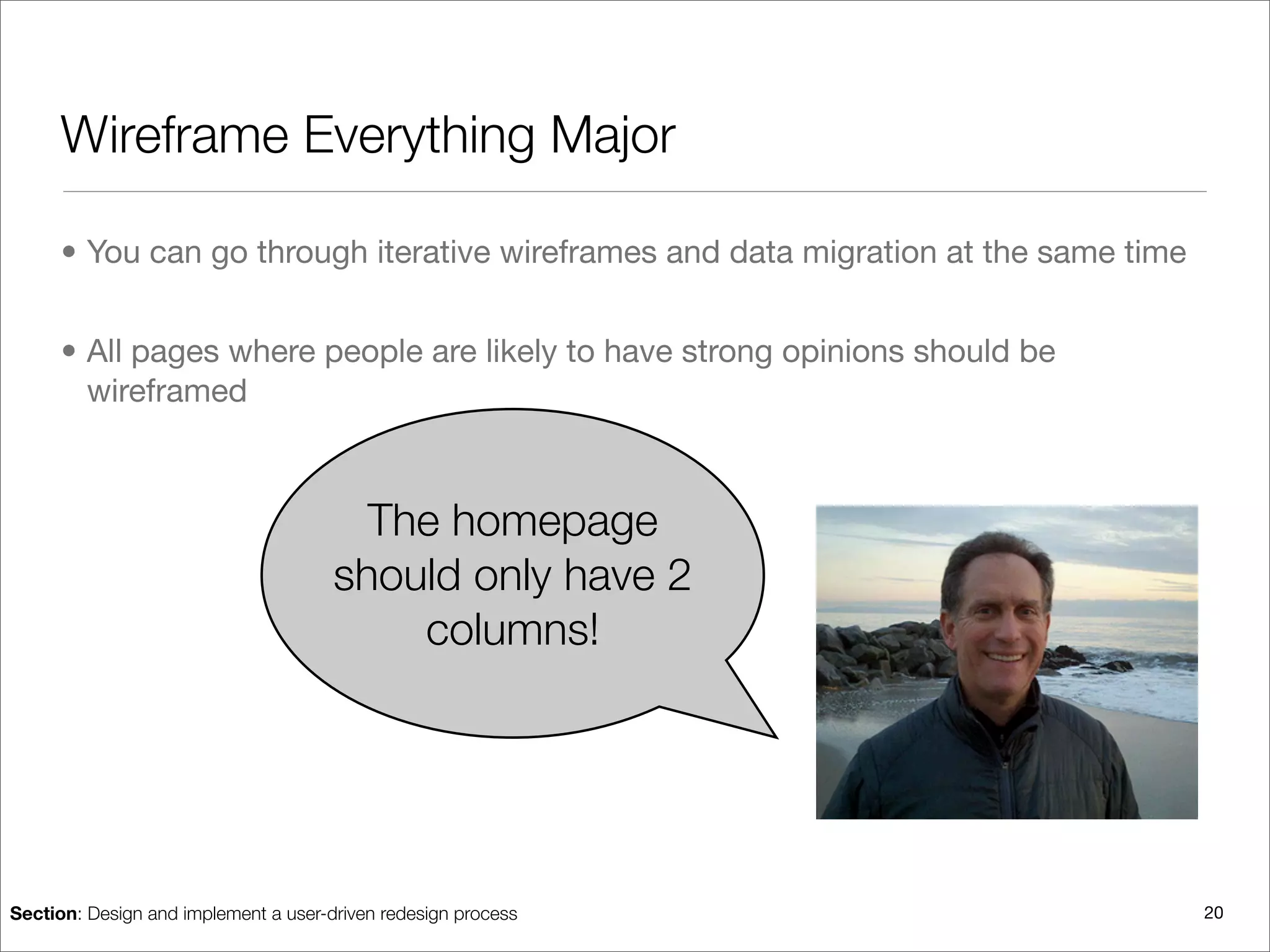 Wireframe Everything Major

      • You can go through iterative wireframes and data migration at the same time


      • All pages where people are likely to have strong opinions should be
        wireframed



                                        The homepage
                                      should only have 2
                                          columns!




Section: Design and implement a user-driven redesign process                          20
 