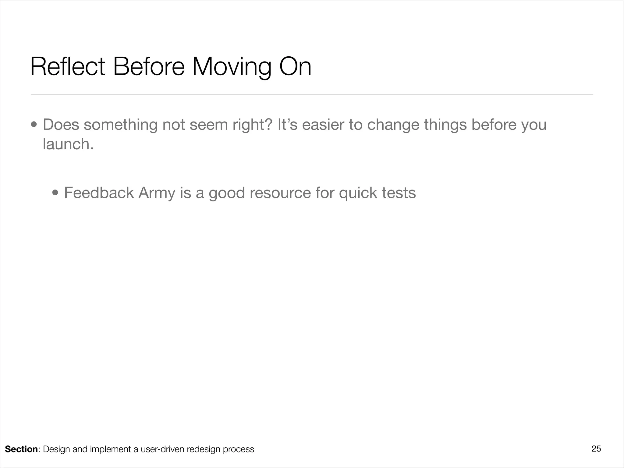 Reﬂect Before Moving On

      • Does something not seem right? It’s easier to change things before you
        launch.


           • Feedback Army is a good resource for quick tests




Section: Design and implement a user-driven redesign process                     25
 