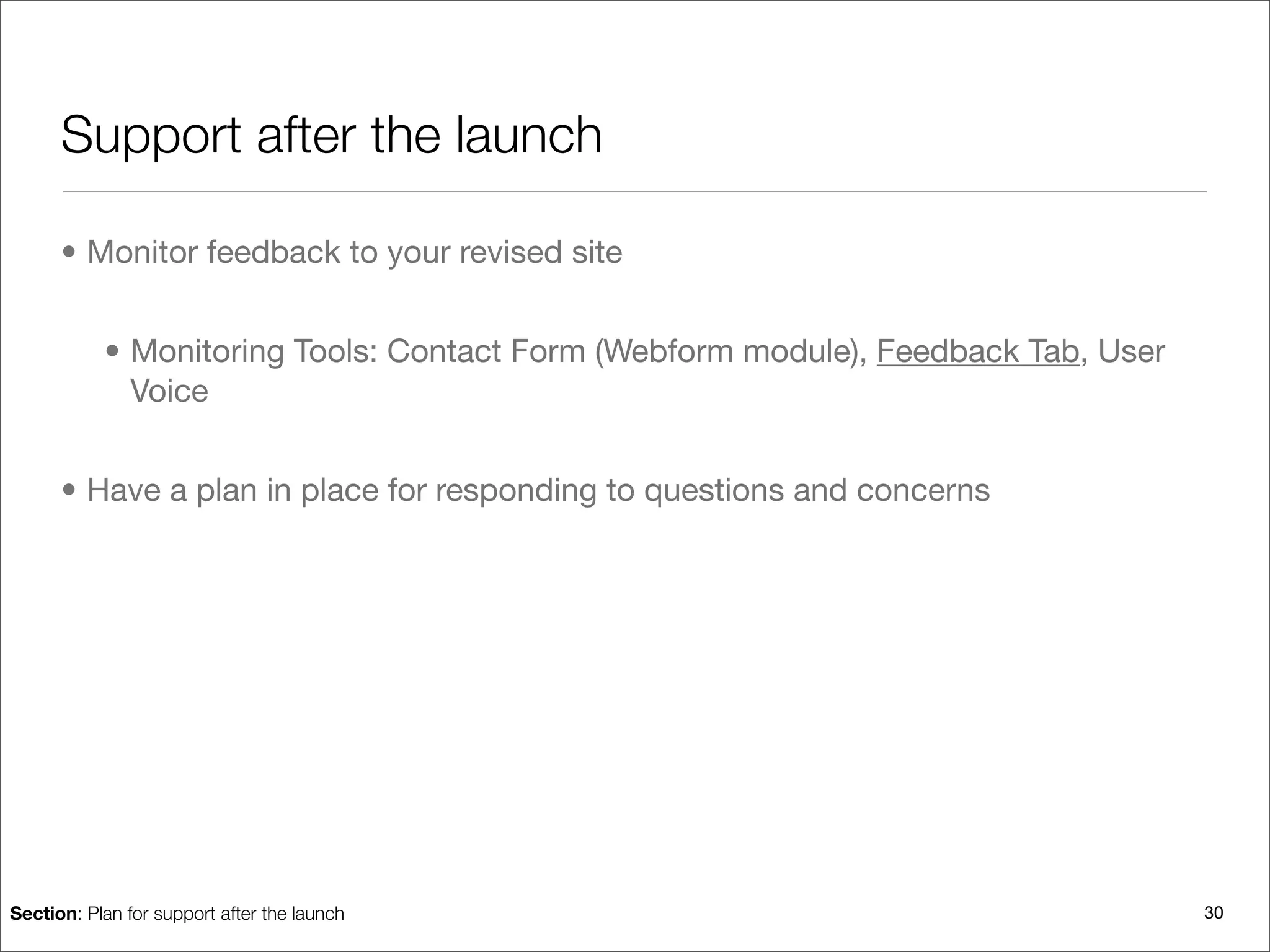Support after the launch

      • Monitor feedback to your revised site


           • Monitoring Tools: Contact Form (Webform module), Feedback Tab, User
             Voice


      • Have a plan in place for responding to questions and concerns




Section: Plan for support after the launch                                         30
 
