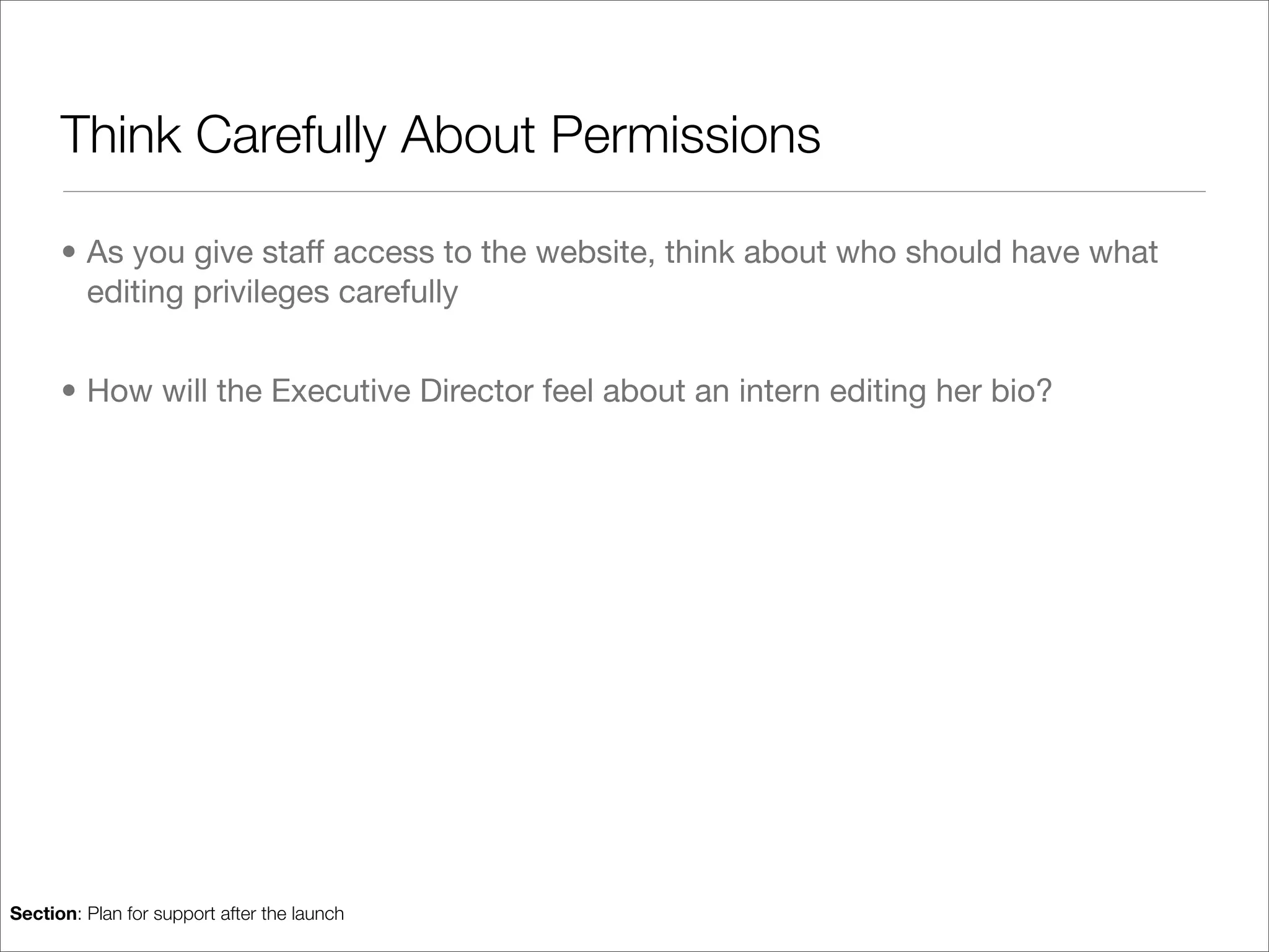 Think Carefully About Permissions

      • As you give staff access to the website, think about who should have what
        editing privileges carefully


      • How will the Executive Director feel about an intern editing her bio?




Section: Plan for support after the launch
 
