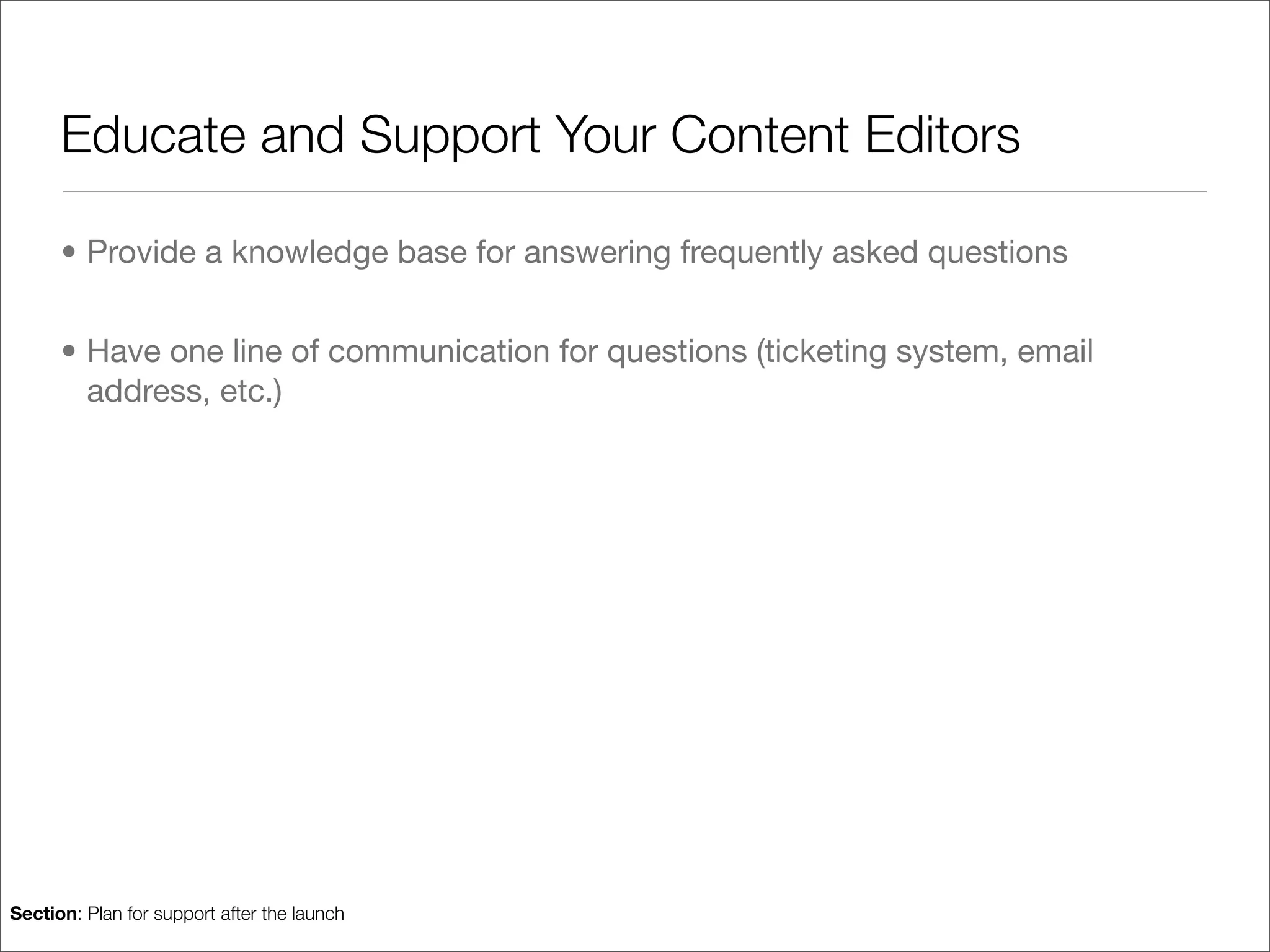 Educate and Support Your Content Editors

      • Provide a knowledge base for answering frequently asked questions


      • Have one line of communication for questions (ticketing system, email
        address, etc.)




Section: Plan for support after the launch
 