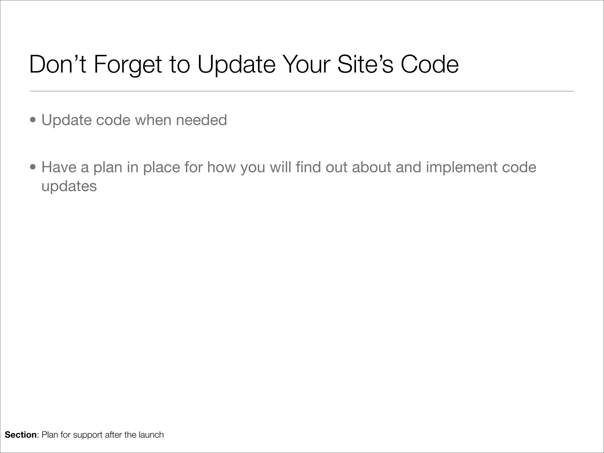 Don’t Forget to Update Your Site’s Code

      • Update code when needed


      • Have a plan in place for how you will ﬁnd out about and implement code
        updates




Section: Plan for support after the launch
 