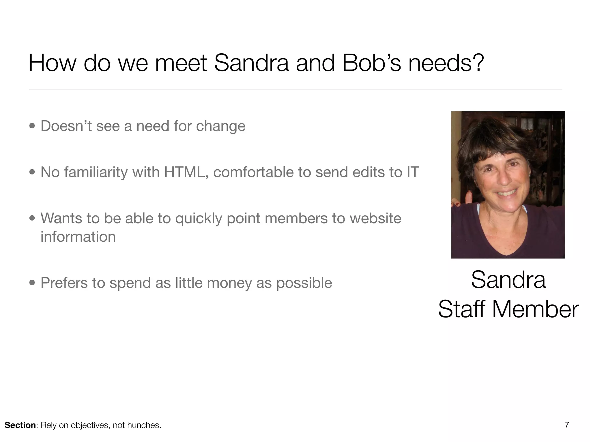 How do we meet Sandra and Bob’s needs?

      • Doesn’t see a need for change


      • No familiarity with HTML, comfortable to send edits to IT


      • Wants to be able to quickly point members to website
        information


      • Prefers to spend as little money as possible                   Sandra
                                                                    Staff Member



Section: Rely on objectives, not hunches.                                     7
 