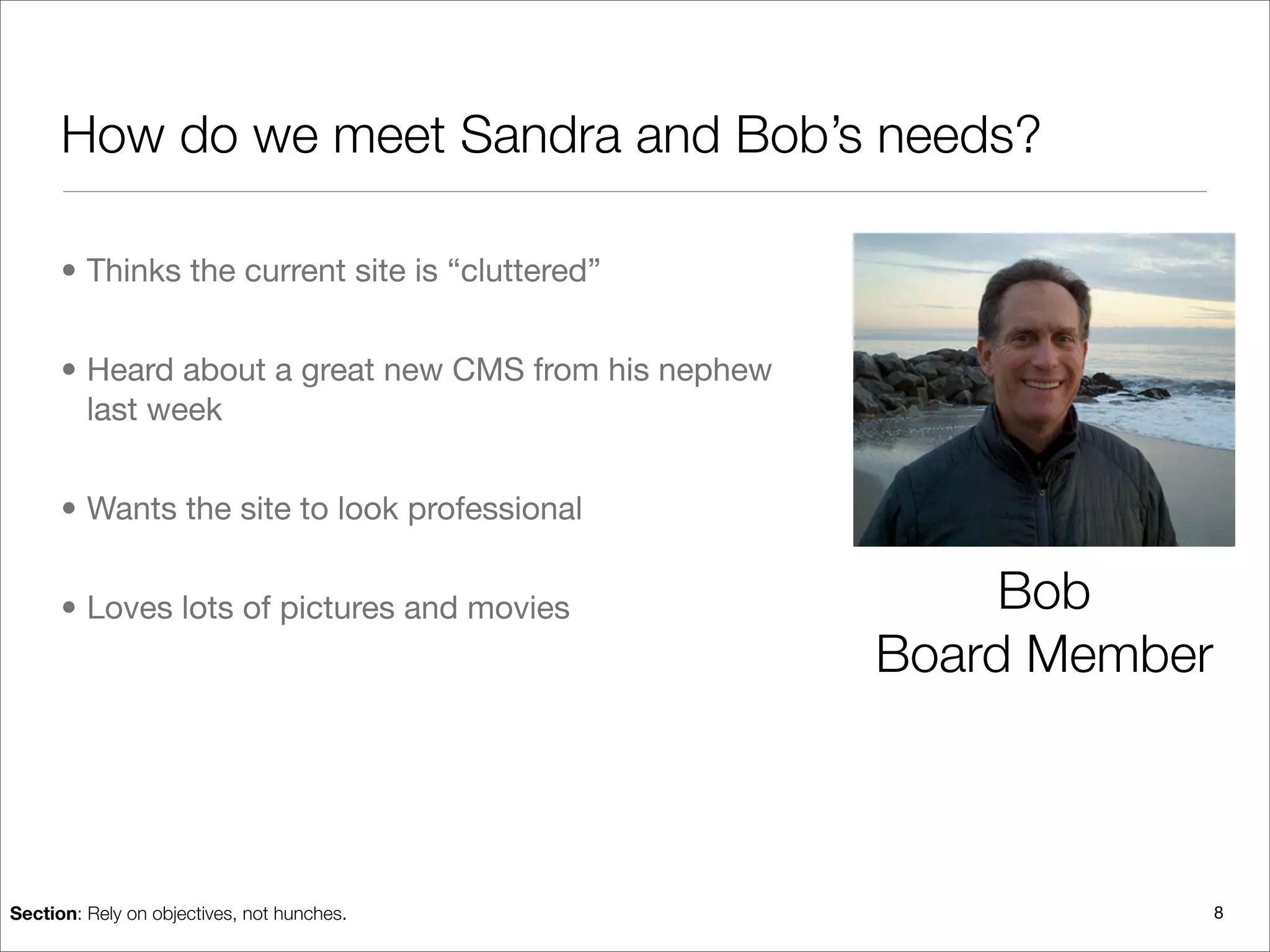 How do we meet Sandra and Bob’s needs?

      • Thinks the current site is “cluttered”


      • Heard about a great new CMS from his nephew
        last week


      • Wants the site to look professional


      • Loves lots of pictures and movies                  Bob
                                                      Board Member



Section: Rely on objectives, not hunches.                            8
 