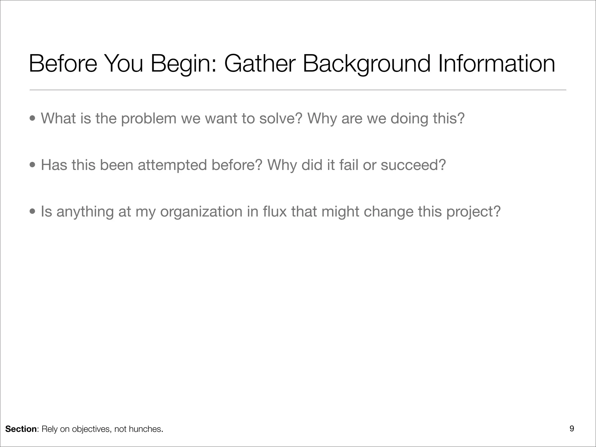 Before You Begin: Gather Background Information

      • What is the problem we want to solve? Why are we doing this?


      • Has this been attempted before? Why did it fail or succeed?


      • Is anything at my organization in ﬂux that might change this project?




Section: Rely on objectives, not hunches.                                       9
 