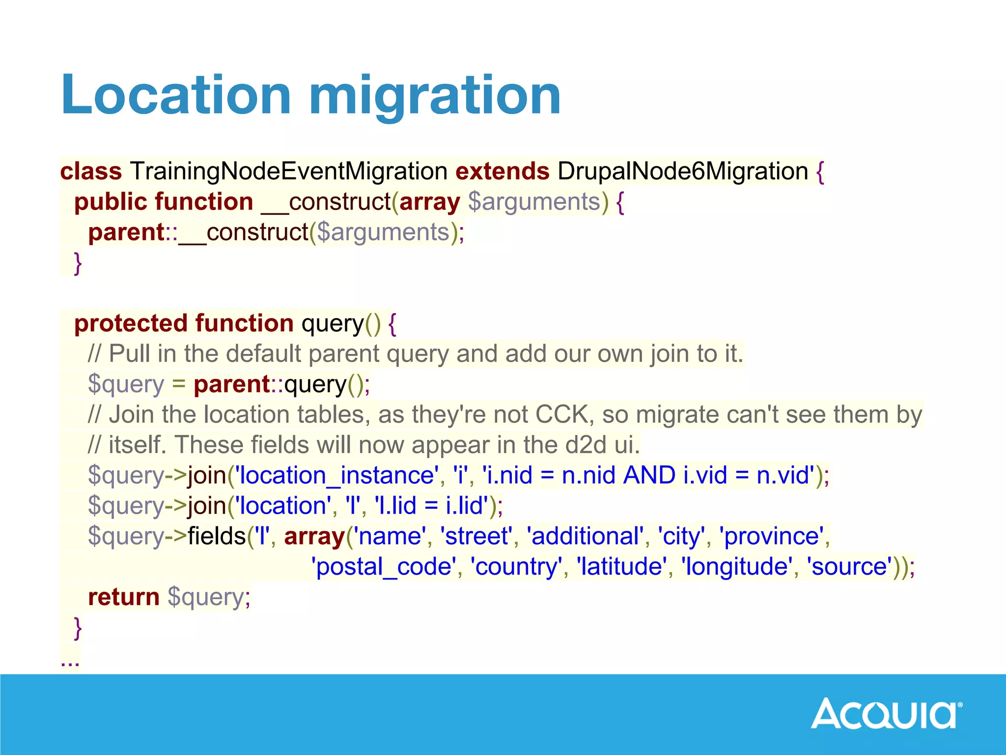 class TrainingNodeEventMigration extends DrupalNode6Migration {
public function __construct(array $arguments) {
parent::__construct($arguments);
}
protected function query() {
// Pull in the default parent query and add our own join to it.
$query = parent::query();
// Join the location tables, as they're not CCK, so migrate can't see them by
// itself. These fields will now appear in the d2d ui.
$query->join('location_instance', 'i', 'i.nid = n.nid AND i.vid = n.vid');
$query->join('location', 'l', 'l.lid = i.lid');
$query->fields('l', array('name', 'street', 'additional', 'city', 'province',
'postal_code', 'country', 'latitude', 'longitude', 'source'));
return $query;
}
...