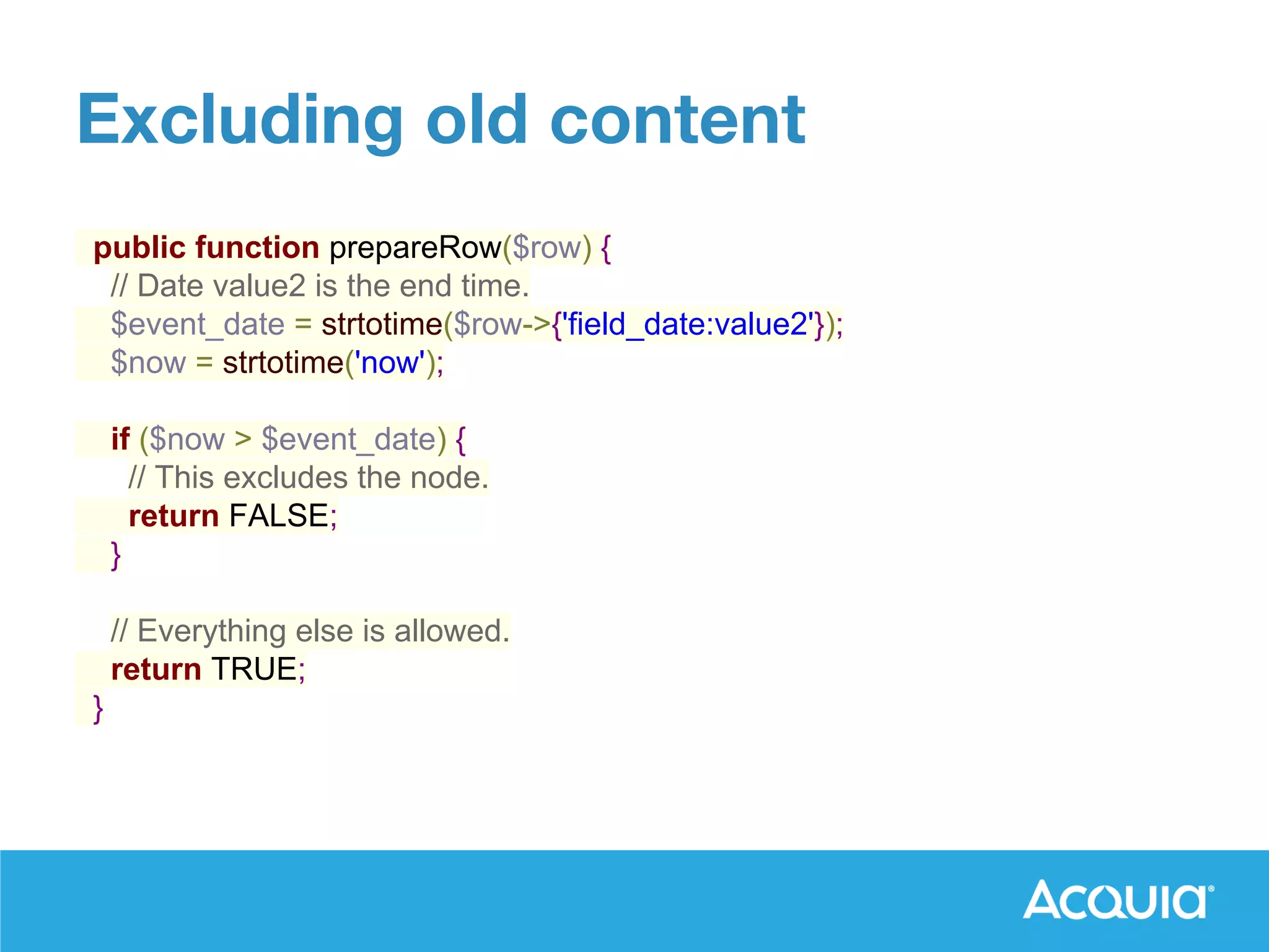 public function prepareRow($row) {
// Date value2 is the end time.
$event_date = strtotime($row->{'field_date:value2'});
$now = strtotime('now');
if ($now > $event_date) {
// This excludes the node.
return FALSE;
}
// Everything else is allowed.
return TRUE;
}