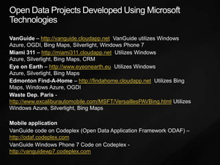 Open Data Projects Developed Using Microsoft TechnologiesVanGuide– http://vanguide.cloudapp.net  VanGuide utilizes Windows Azure, OGDI, Bing Maps, Silverlight, Windows Phone 7Miami 311 – http://miami311.cloudapp.net  Utilizes Windows Azure, Silverlight, Bing Maps, CRMEye on Earth – http://www.eyeonearth.eu  Utilizes Windows Azure, Silverlight, Bing MapsEdmonton Find-A-Home – http://findahome.cloudapp.net  Utilizes Bing Maps, Windows Azure, OGDIWaste Dep. Paris- http://www.excaliburautomobile.com/MSFT/VersaillesPAVBing.html Utilizes Windows Azure, Silverlight, Bing Maps Mobile applicationVanGuide code on Codeplex (Open Data Application Framework ODAF) – http://odaf.codeplex.comVanGuide Windows Phone 7 Code on Codeplex - http://vanguidewp7.codeplex.com     