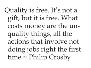 Quality is free. It’s not a gift, but it is free. What costs money are the un-quality things, all the actions that involve not doing jobs right the first time ~ Philip Crosby 