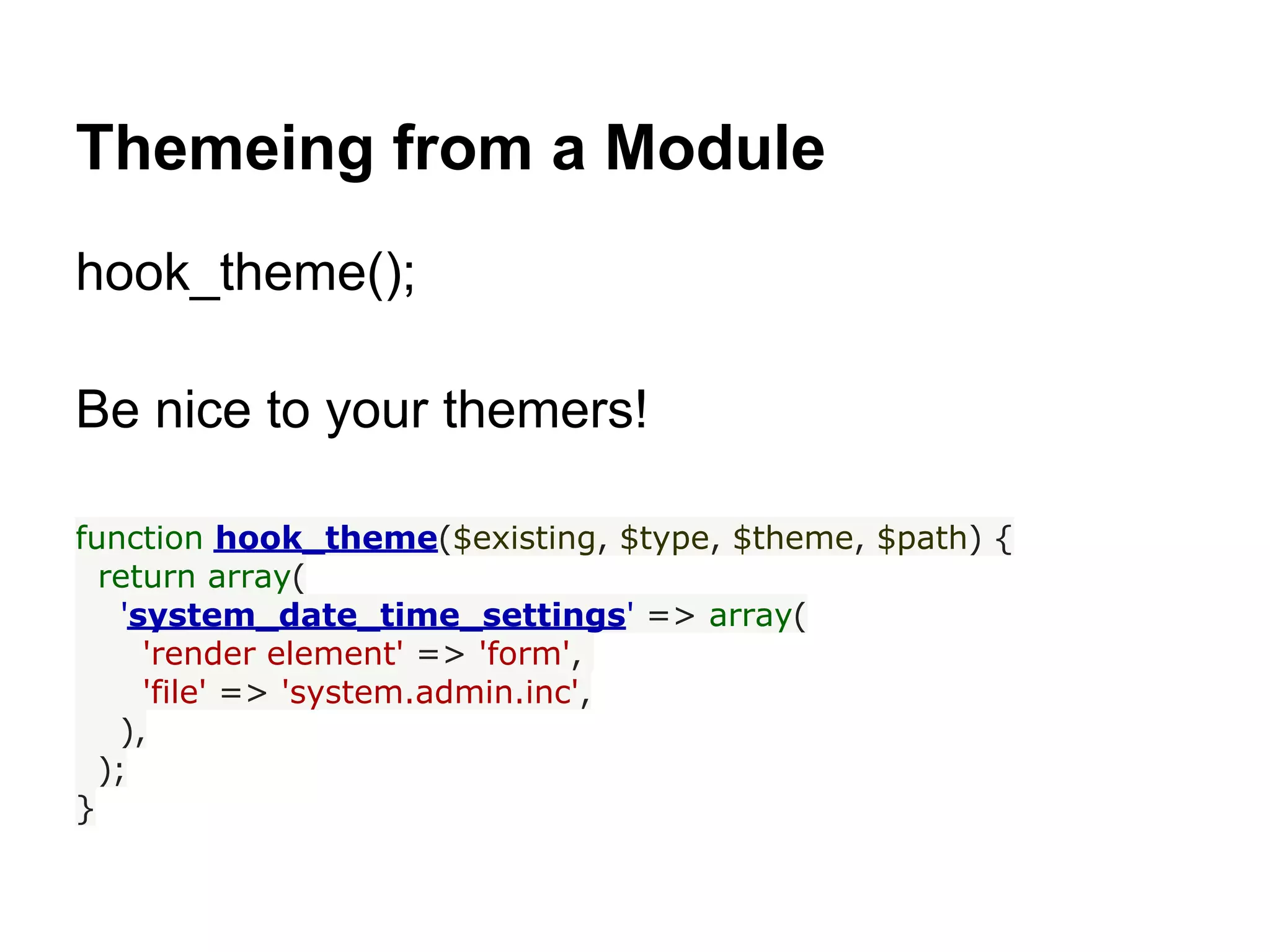 Themeing from a Module
hook_theme();

Be nice to your themers!

function hook_theme($existing, $type, $theme, $path) {
  return array(
    'system_date_time_settings' => array(
      'render element' => 'form',
      'file' => 'system.admin.inc',
    ),
  );
}
 