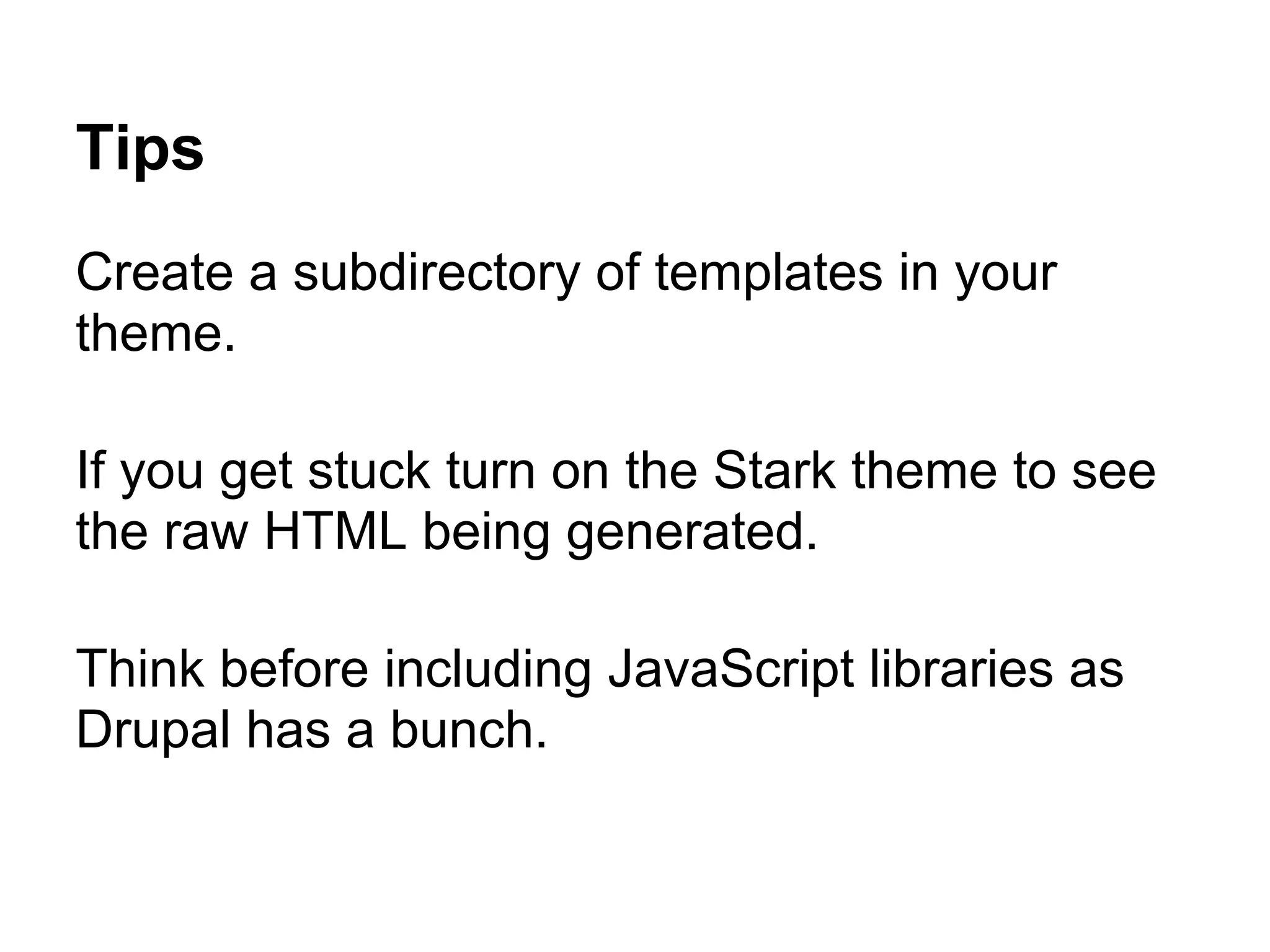Tips
Create a subdirectory of templates in your
theme.

If you get stuck turn on the Stark theme to see
the raw HTML being generated.

Think before including JavaScript libraries as
Drupal has a bunch.
 