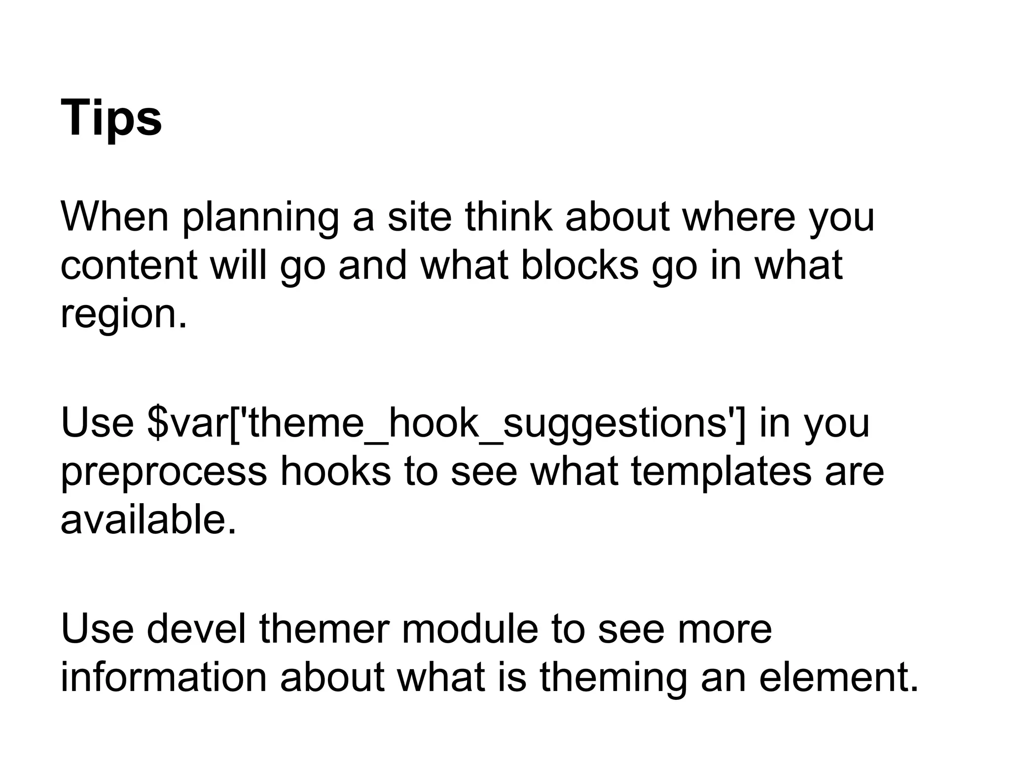 Tips
When planning a site think about where you
content will go and what blocks go in what
region.

Use $var['theme_hook_suggestions'] in you
preprocess hooks to see what templates are
available.

Use devel themer module to see more
information about what is theming an element.
 