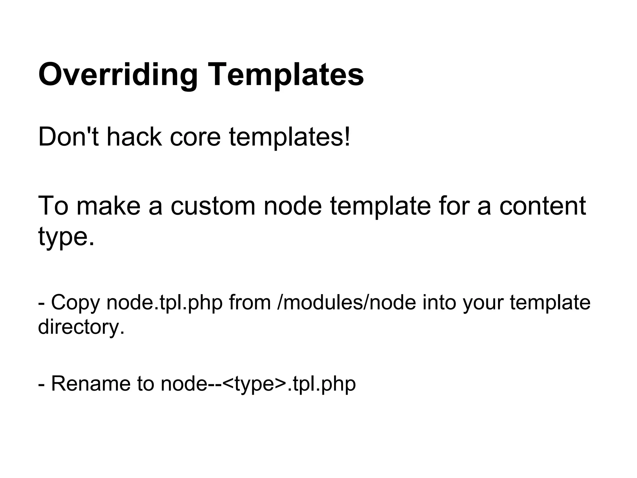 Overriding Templates
Don't hack core templates!

To make a custom node template for a content
type.

- Copy node.tpl.php from /modules/node into your template
directory.

- Rename to node--<type>.tpl.php
 