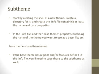 Subtheme
• Start by creating the shell of a new theme. Create a
directory for it, and create the .info file containing at least
the name and core properties.
• In the .info file, add the “base theme” property containing
the name of the theme you want to use as a base, like so:
base theme = basethemename
• If the base theme has regions and/or features defined in
the .info file, you’ll need to copy those to the subtheme as
well.

 