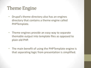 Theme Engine
• Drupal’s theme directory also has an engines
directory that contains a theme engine called
PHPTemplate.
• Theme engines provide an easy way to separate
themable output into template files as opposed to
plain old PHP.
• The main benefit of using the PHPTemplate engine is
that separating logic from presentation is simplified.

 