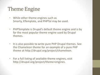 Theme Engine
• While other theme engines such as
Smarty, XTemplate, and PHPTal may be used.
• PHPTemplate is Drupal’s default theme engine and is by
far the most popular theme engine used by Drupal
themes.

• It is also possible to write pure PHP Drupal themes. See
the Chameleon theme for an example of a pure PHP
theme at http://drupal.org/project/chameleon.
• For a full listing of available theme engines, visit
http://drupal.org/project/theme+engines.

 