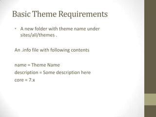 Basic Theme Requirements
• A new folder with theme name under
sites/all/themes .
An .info file with following contents
name = Theme Name
description = Some description here
core = 7.x

 