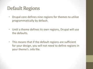 Default Regions
• Drupal core defines nine regions for themes to utilize
programmatically by default.
• Until a theme defines its own regions, Drupal will use
the defaults.
• This means that if the default regions are sufficient
for your design, you will not need to define regions in
your theme’s .info file.

 