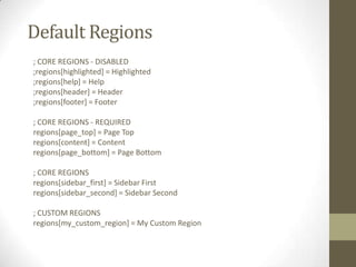 Default Regions
; CORE REGIONS - DISABLED
;regions[highlighted] = Highlighted
;regions[help] = Help
;regions[header] = Header
;regions[footer] = Footer
; CORE REGIONS - REQUIRED
regions[page_top] = Page Top
regions[content] = Content
regions[page_bottom] = Page Bottom
; CORE REGIONS
regions[sidebar_first] = Sidebar First
regions[sidebar_second] = Sidebar Second

; CUSTOM REGIONS
regions[my_custom_region] = My Custom Region

 