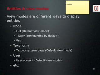 Entities & view modes
View modes are different ways to display
entities
• Node
• Full (Default view mode)
• Teaser (configurable by default)
• Rss
• Taxonomy
• Taxonomy term page (Default view mode)
• User
• User account (Default view mode)
• etc.
17
Uitwerken
 