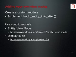 Adding your own view modes
Create a custom module
• Implement hook_entity_info_alter()
Use contrib module:
• Entity View Mode
• https://www.drupal.org/project/entity_view_mode
• Display suite
• https://www.drupal.org/project/ds
18
 