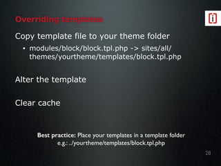 Overriding templates
Copy template file to your theme folder
• modules/block/block.tpl.php -> sites/all/
themes/yourtheme/templates/block.tpl.php
Alter the template
Clear cache
28
Best practice: Place your templates in a template folder
e.g.: ../yourtheme/templates/block.tpl.php
 