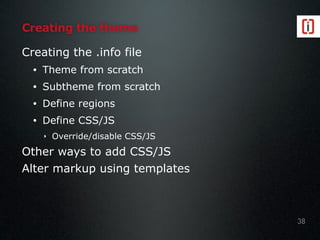 Creating the theme
Creating the .info file
• Theme from scratch
• Subtheme from scratch
• Define regions
• Define CSS/JS
‣ Override/disable CSS/JS
Other ways to add CSS/JS
Alter markup using templates
38
 