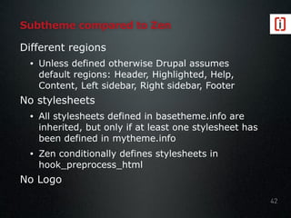 Subtheme compared to Zen
Different regions
• Unless defined otherwise Drupal assumes
default regions: Header, Highlighted, Help,
Content, Left sidebar, Right sidebar, Footer
No stylesheets
• All stylesheets defined in basetheme.info are
inherited, but only if at least one stylesheet has
been defined in mytheme.info
• Zen conditionally defines stylesheets in
hook_preprocess_html
No Logo
42
 