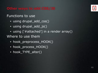 Other ways to add CSS/JS
Functions to use
• using drupal_add_css()
• using drupal_add_js()
• using [‘#attached’] in a render array()
Where to use them
• hook_preprocess_HOOK()
• hook_process_HOOK()
• hook_TYPE_alter()
46
 