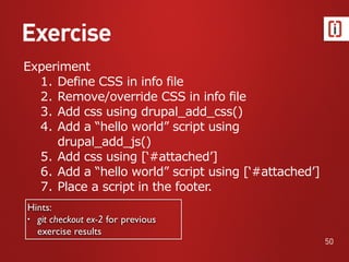Exercise
50
Experiment
1. Define CSS in info file
2. Remove/override CSS in info file
3. Add css using drupal_add_css()
4. Add a “hello world” script using
drupal_add_js()
5. Add css using [‘#attached’]
6. Add a “hello world” script using [‘#attached’]
7. Place a script in the footer.
Hints:
• git checkout ex-2 for previous
exercise results
 
