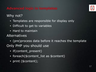 Advanced logic in templates
Why not?
• Templates are responsible for display only
• Difficult to get to variables
• Hard to maintain
Alternatives
• (pre)process data before it reaches the template
Only PHP you should use
• if(content_present)
• foreach($content_list as $content)
• print ($content);
57
 