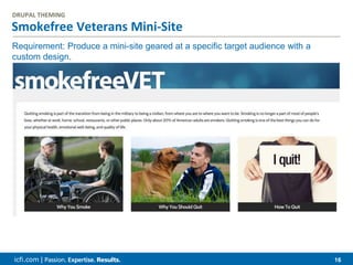 icfi.com | 16
Smokefree Veterans Mini-Site
DRUPAL THEMING
Requirement: Produce a mini-site geared at a specific target audience with a
custom design.
 