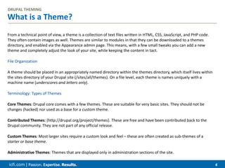 icfi.com | 4
What is a Theme?
DRUPAL THEMING
From a technical point of view, a theme is a collection of text files written in HTML, CSS, JavaScript, and PHP code.
They often contain images as well. Themes are similar to modules in that they can be downloaded to a themes
directory, and enabled via the Appearance admin page. This means, with a few small tweaks you can add a new
theme and completely adjust the look of your site, while keeping the content in tact.
File Organization
A theme should be placed in an appropriately named directory within the themes directory, which itself lives within
the sites directory of your Drupal site (/sites/all/themes). On a file level, each theme is names uniquely with a
machine name (underscores and letters only).
Terminology: Types of Themes
Core Themes: Drupal core comes with a few themes. These are suitable for very basic sites. They should not be
changes (hacked) nor used as a base for a custom theme.
Contributed Themes: (http://drupal.org/project/themes). These are free and have been contributed back to the
Drupal community. They are not part of any official release.
Custom Themes: Most larger sites require a custom look and feel – these are often created as sub-themes of a
starter or base theme.
Administrative Themes: Themes that are displayed only in administration sections of the site.
 
