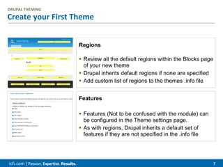 icfi.com | 7
Create your First Theme
DRUPAL THEMING
Regions
 Review all the default regions within the Blocks page
of your new theme
 Drupal inherits default regions if none are specified
 Add custom list of regions to the themes .info file
Features
 Features (Not to be confused with the module) can
be configured in the Theme settings page.
 As with regions, Drupal inherits a default set of
features if they are not specified in the .info file
 