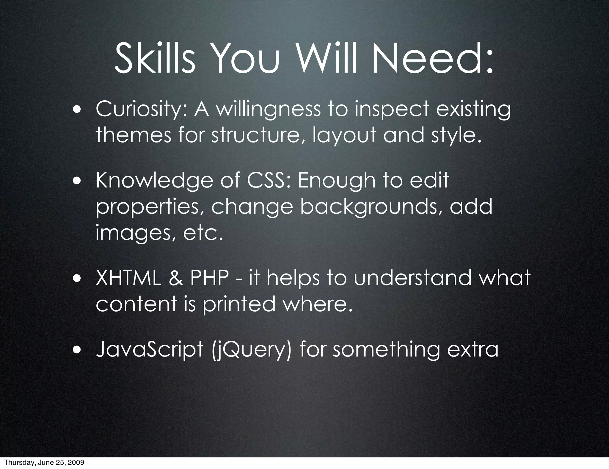 Skills You Will Need:
                  • Curiosity: A willingness to inspect existing
                          themes for structure, layout and style.

                  • Knowledge of CSS: Enough to edit
                          properties, change backgrounds, add
                          images, etc.

                  • XHTML & PHP - it helps to understand what
                          content is printed where.

                  • JavaScript (jQuery) for something extra



Thursday, June 25, 2009
 