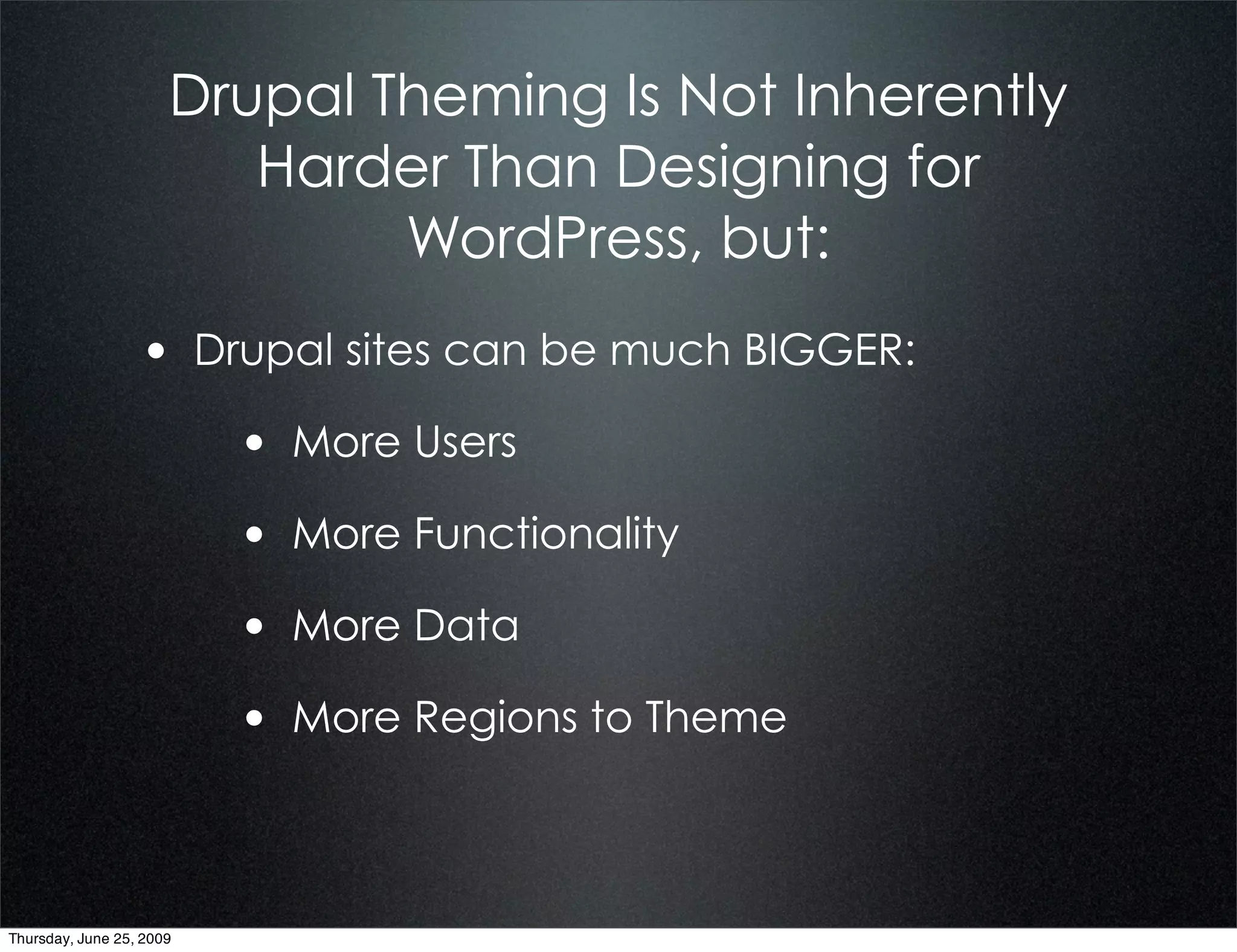 Drupal Theming Is Not Inherently
                         Harder Than Designing for
                              WordPress, but:
                  • Drupal sites can be much BIGGER:
                          • More Users
                          • More Functionality
                          • More Data
                          • More Regions to Theme


Thursday, June 25, 2009
 