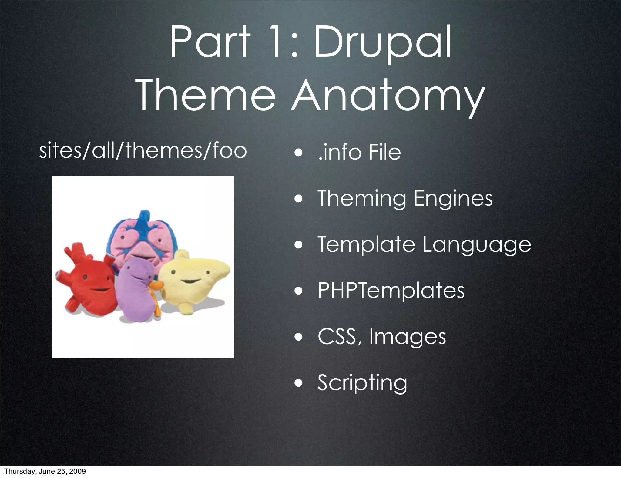 Part 1: Drupal
                          Theme Anatomy
         sites/all/themes/foo    • .info File
                                 • Theming Engines
                                 • Template Language
                                 • PHPTemplates
                                 • CSS, Images
                                 • Scripting


Thursday, June 25, 2009
 