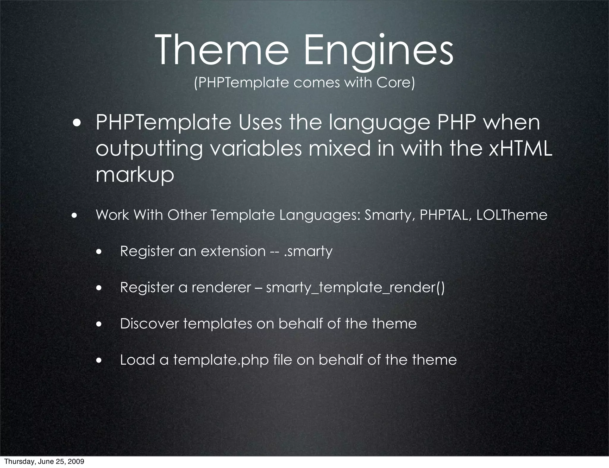 Theme Engines
                                        (PHPTemplate comes with Core)


                  • PHPTemplate Uses the language PHP when
                          outputting variables mixed in with the xHTML
                          markup
                  • Work With Other Template Languages: Smarty, PHPTAL, LOLTheme

                          • Register an extension -- .smarty

                          • Register a renderer – smarty_template_render()

                          • Discover templates on behalf of the theme

                          • Load a template.php file on behalf of the theme




Thursday, June 25, 2009
 