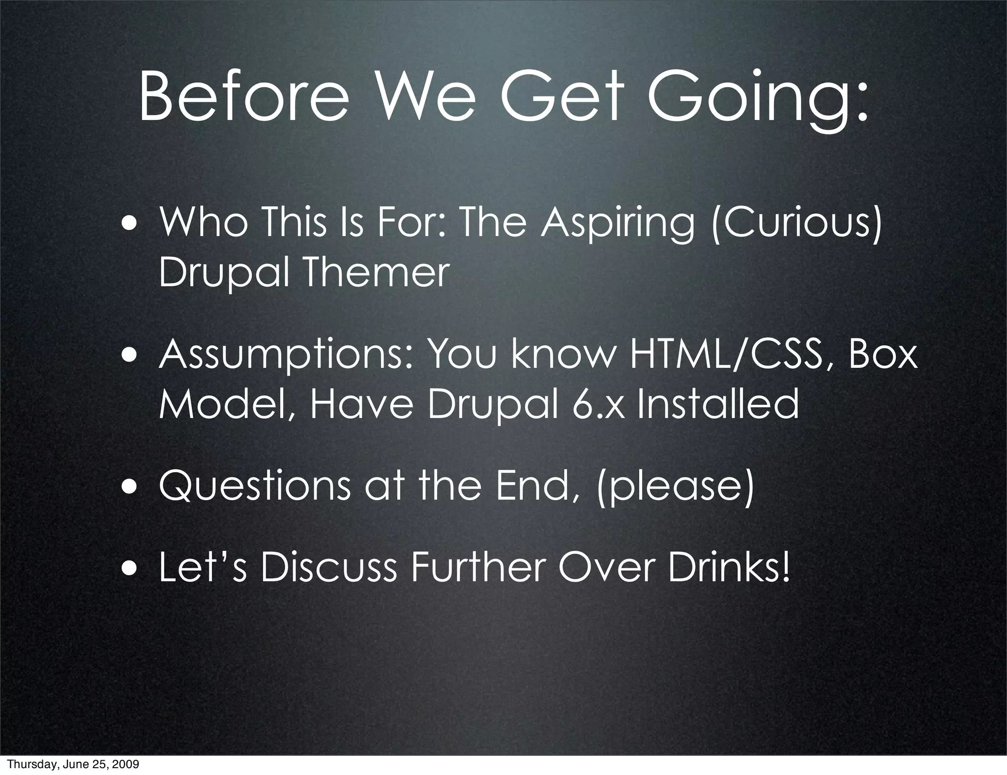 Before We Get Going:
                  • Who This Is For: The Aspiring (Curious)
                          Drupal Themer

                  • Assumptions: You know HTML/CSS, Box
                          Model, Have Drupal 6.x Installed

                  • Questions at the End, (please)
                  • Let’s Discuss Further Over Drinks!


Thursday, June 25, 2009
 