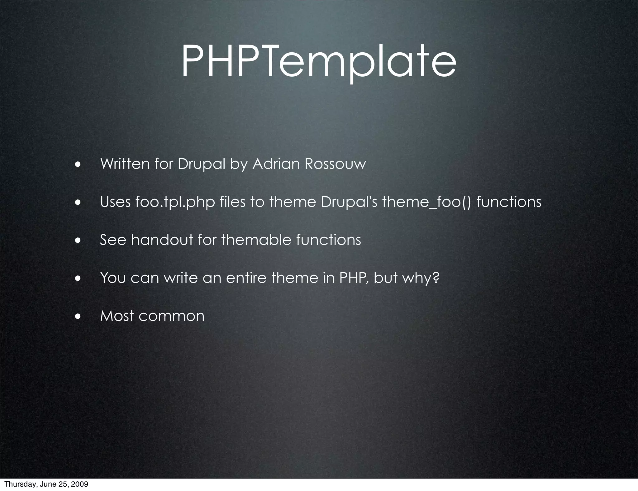 PHPTemplate

                  • Written for Drupal by Adrian Rossouw

                  • Uses foo.tpl.php files to theme Drupal's theme_foo() functions

                  • See handout for themable functions

                  • You can write an entire theme in PHP, but why?

                  • Most common




Thursday, June 25, 2009
 