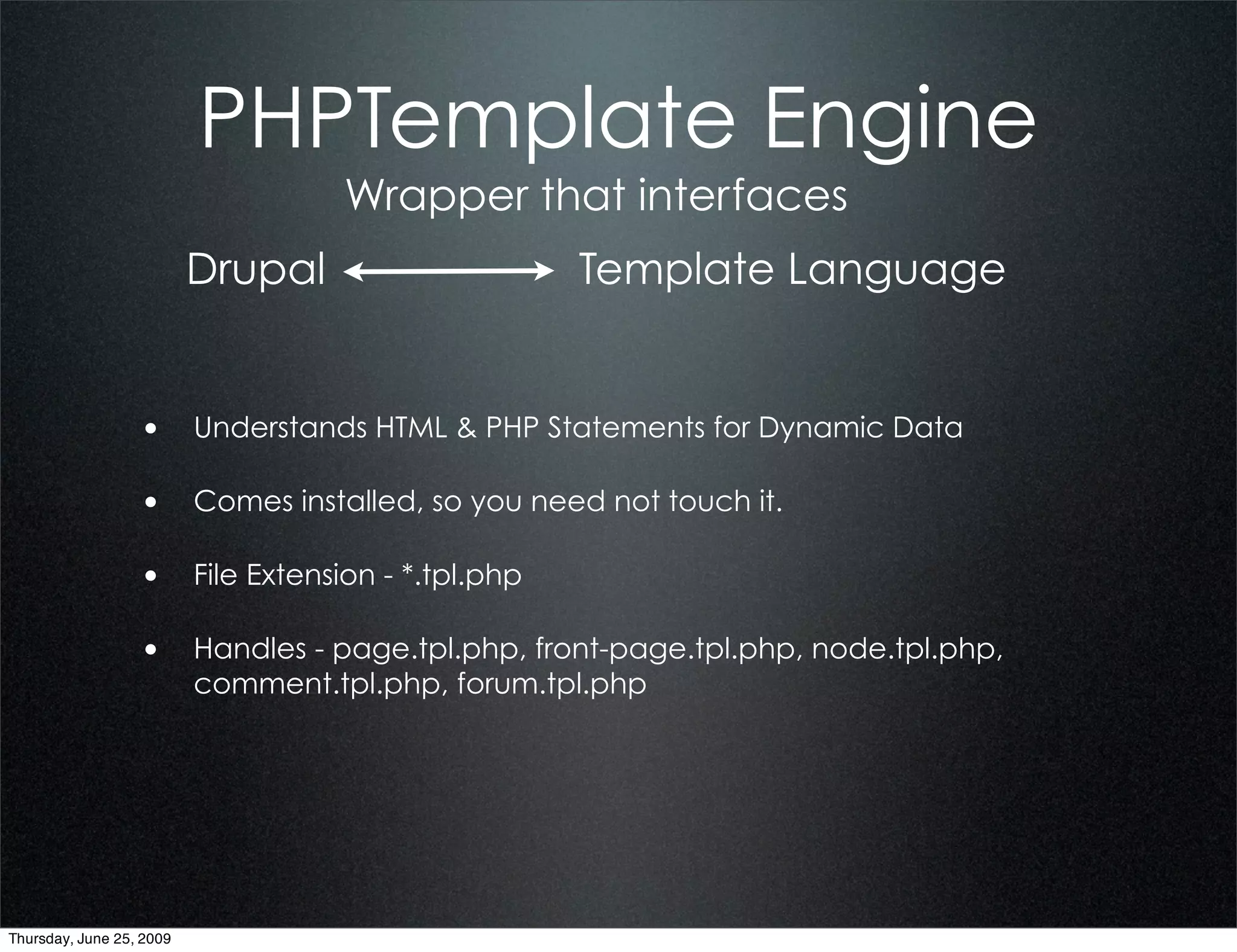 PHPTemplate Engine
                                   Wrapper that interfaces
                          Drupal                   Template Language


                  • Understands HTML & PHP Statements for Dynamic Data

                  • Comes installed, so you need not touch it.

                  • File Extension - *.tpl.php

                  • Handles - page.tpl.php, front-page.tpl.php, node.tpl.php,
                          comment.tpl.php, forum.tpl.php




Thursday, June 25, 2009
 