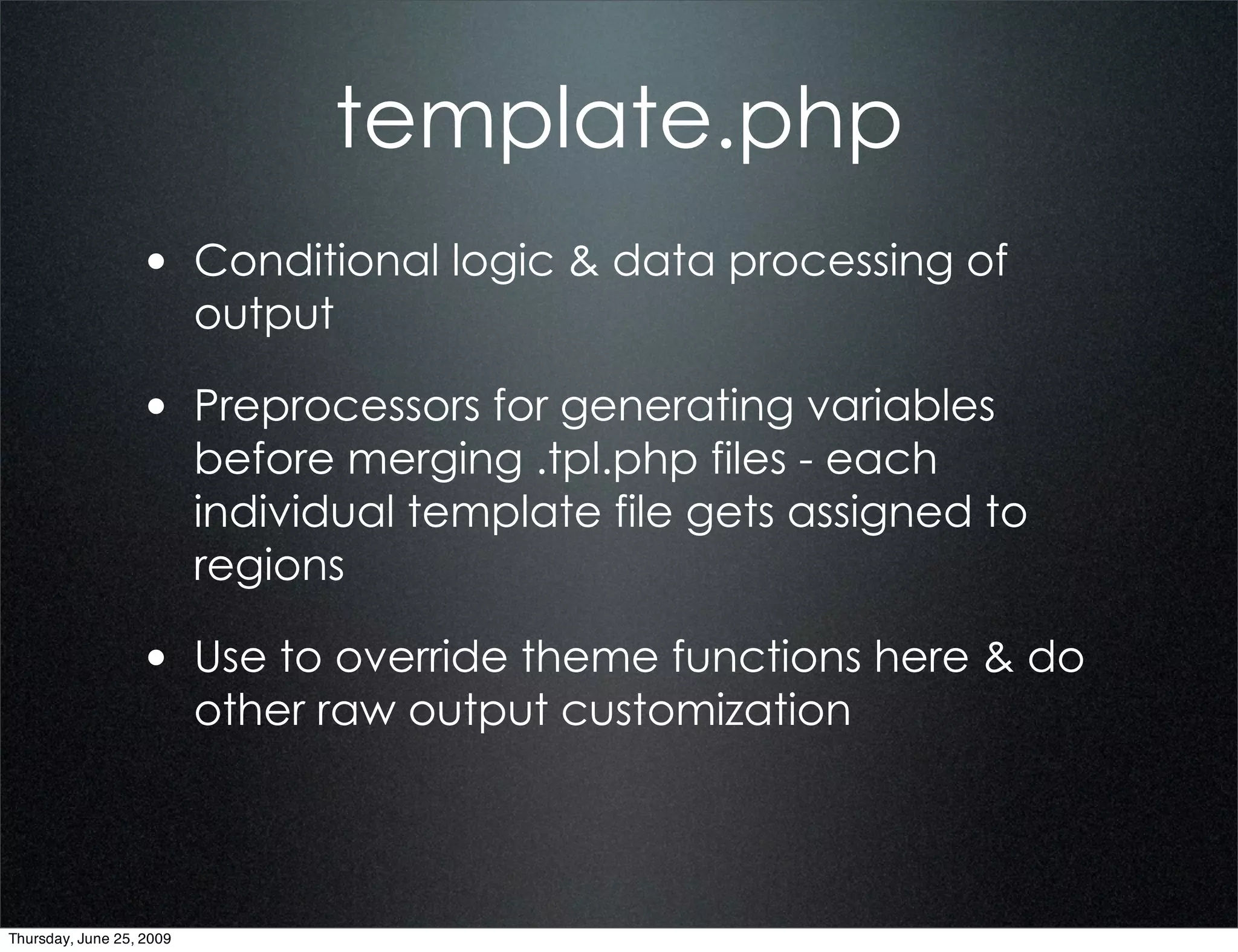 template.php
                  • Conditional logic & data processing of
                          output

                  • Preprocessors for generating variables
                          before merging .tpl.php files - each
                          individual template file gets assigned to
                          regions

                  • Use to override theme functions here & do
                          other raw output customization




Thursday, June 25, 2009
 