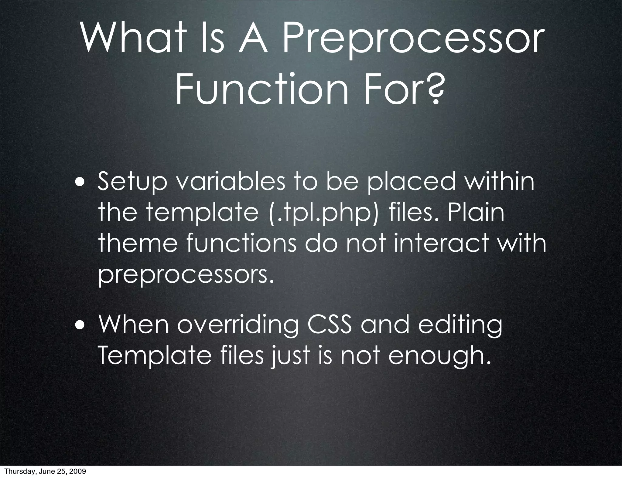 What Is A Preprocessor
                       Function For?

                  • Setup variables to be placed within
                          the template (.tpl.php) files. Plain
                          theme functions do not interact with
                          preprocessors.

                  • When overriding CSS and editing
                          Template files just is not enough.



Thursday, June 25, 2009
 