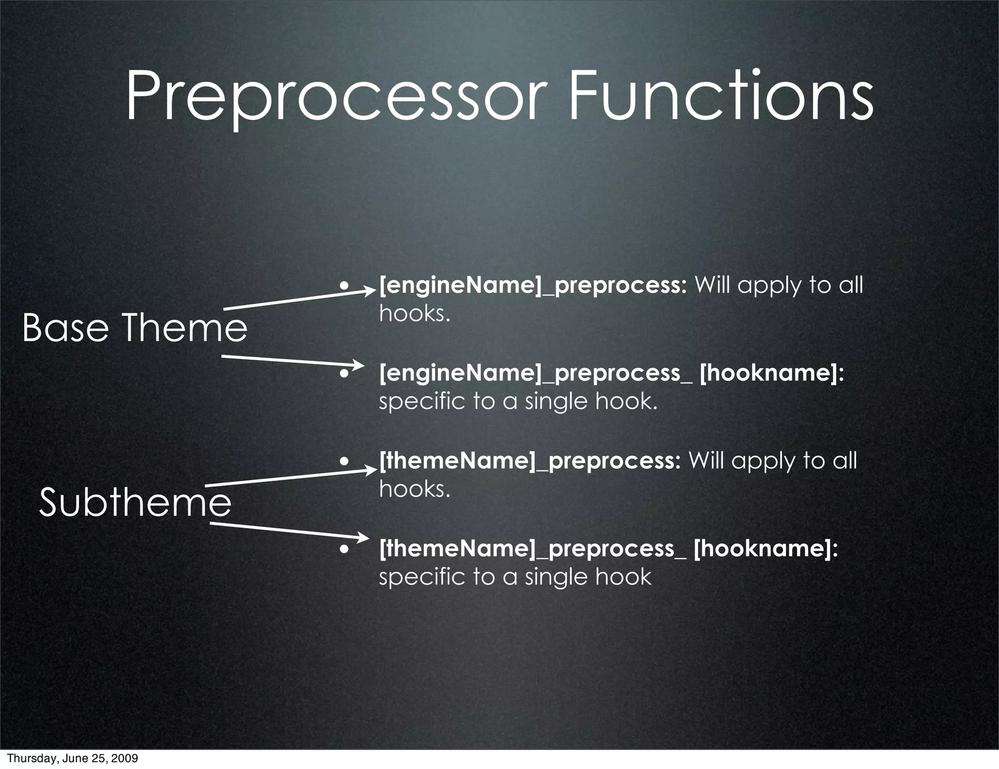 Preprocessor Functions

                          • [engineName]_preprocess: Will apply to all
                             hooks.
  Base Theme
                          • [engineName]_preprocess_ [hookname]:
                             specific to a single hook.

                          • [themeName]_preprocess: Will apply to all
                             hooks.
     Subtheme
                          • [themeName]_preprocess_ [hookname]:
                             specific to a single hook




Thursday, June 25, 2009
 