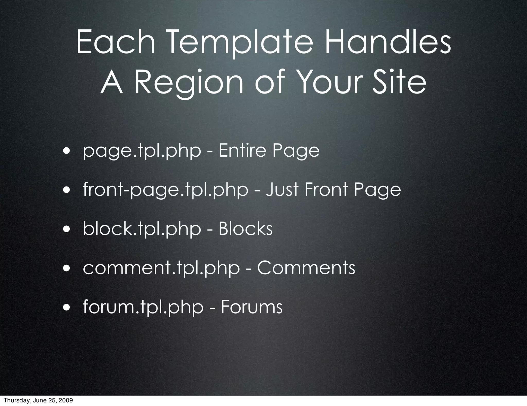 Each Template Handles
                           A Region of Your Site
                  • page.tpl.php - Entire Page
                  • front-page.tpl.php - Just Front Page
                  • block.tpl.php - Blocks
                  • comment.tpl.php - Comments
                  • forum.tpl.php - Forums


Thursday, June 25, 2009
 