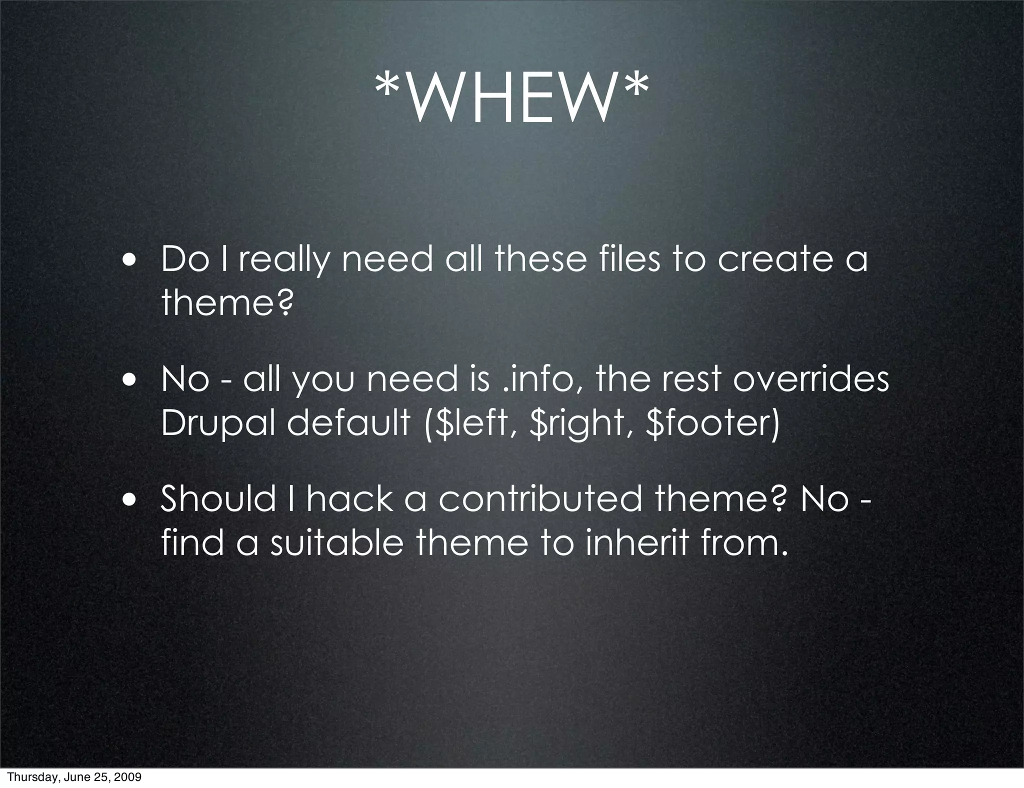 *WHEW*

                  • Do I really need all these files to create a
                          theme?

                  • No - all you need is .info, the rest overrides
                          Drupal default ($left, $right, $footer)

                  • Should I hack a contributed theme? No -
                          find a suitable theme to inherit from.




Thursday, June 25, 2009
 