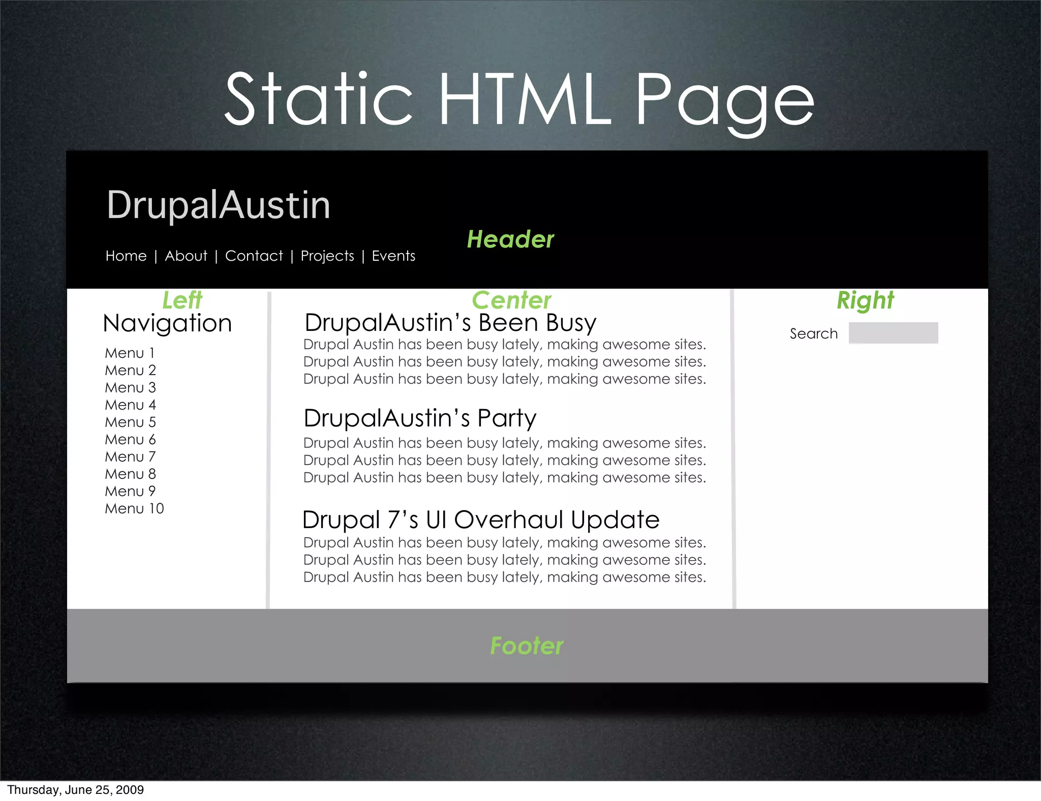 Static HTML Page
                DrupalAustin
                                                                 Header
                Home | About | Contact | Projects | Events


                   Left                                 Center                                             Right
               Navigation                 DrupalAustin’s Been Busy                                    Search
                                          Drupal Austin has been busy lately, making awesome sites.
                Menu 1
                                          Drupal Austin has been busy lately, making awesome sites.
                Menu 2
                                          Drupal Austin has been busy lately, making awesome sites.
                Menu 3
                Menu 4
                Menu 5                    DrupalAustin’s Party
                Menu 6                    Drupal Austin has been busy lately, making awesome sites.
                Menu 7                    Drupal Austin has been busy lately, making awesome sites.
                Menu 8                    Drupal Austin has been busy lately, making awesome sites.
                Menu 9
                Menu 10
                                          Drupal 7’s UI Overhaul Update
                                          Drupal Austin has been busy lately, making awesome sites.
                                          Drupal Austin has been busy lately, making awesome sites.
                                          Drupal Austin has been busy lately, making awesome sites.




                                                                    Footer




Thursday, June 25, 2009
 